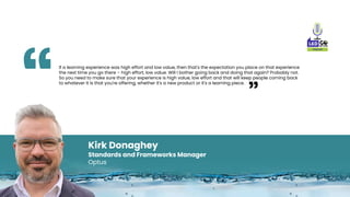 Kirk Donaghey
Standards and Frameworks Manager
Optus
If a learning experience was high effort and low value, then that's t...