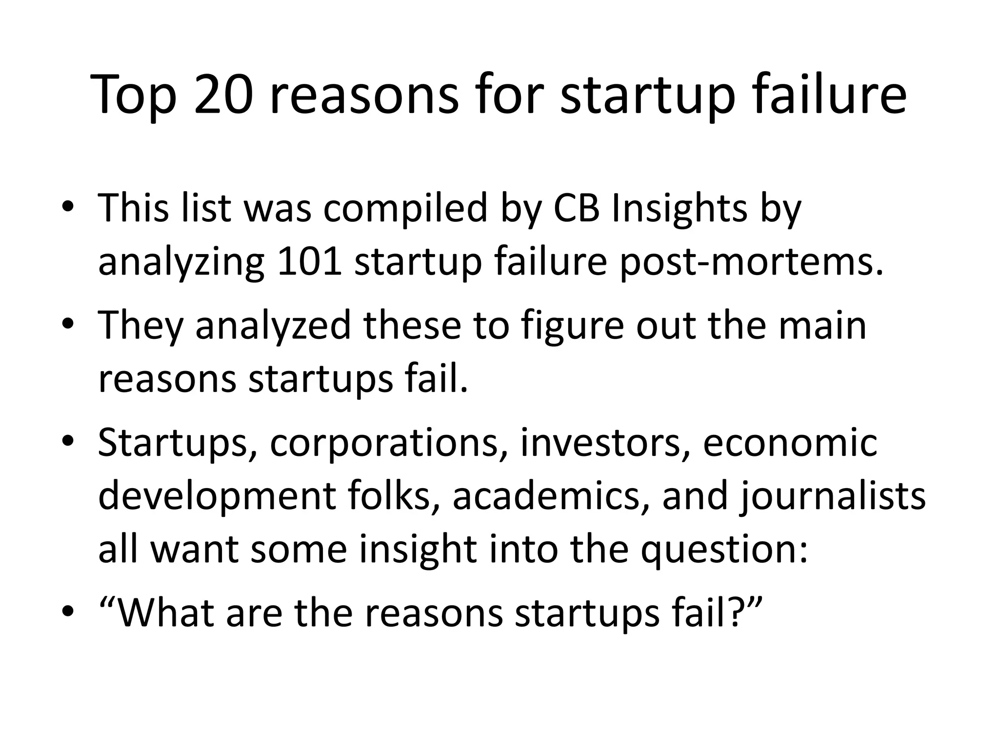 Top 20 reasons for startup failure
• This list was compiled by CB Insights by
analyzing 101 startup failure post-mortems.
• They analyzed these to figure out the main
reasons startups fail.
• Startups, corporations, investors, economic
development folks, academics, and journalists
all want some insight into the question:
• “What are the reasons startups fail?”
 