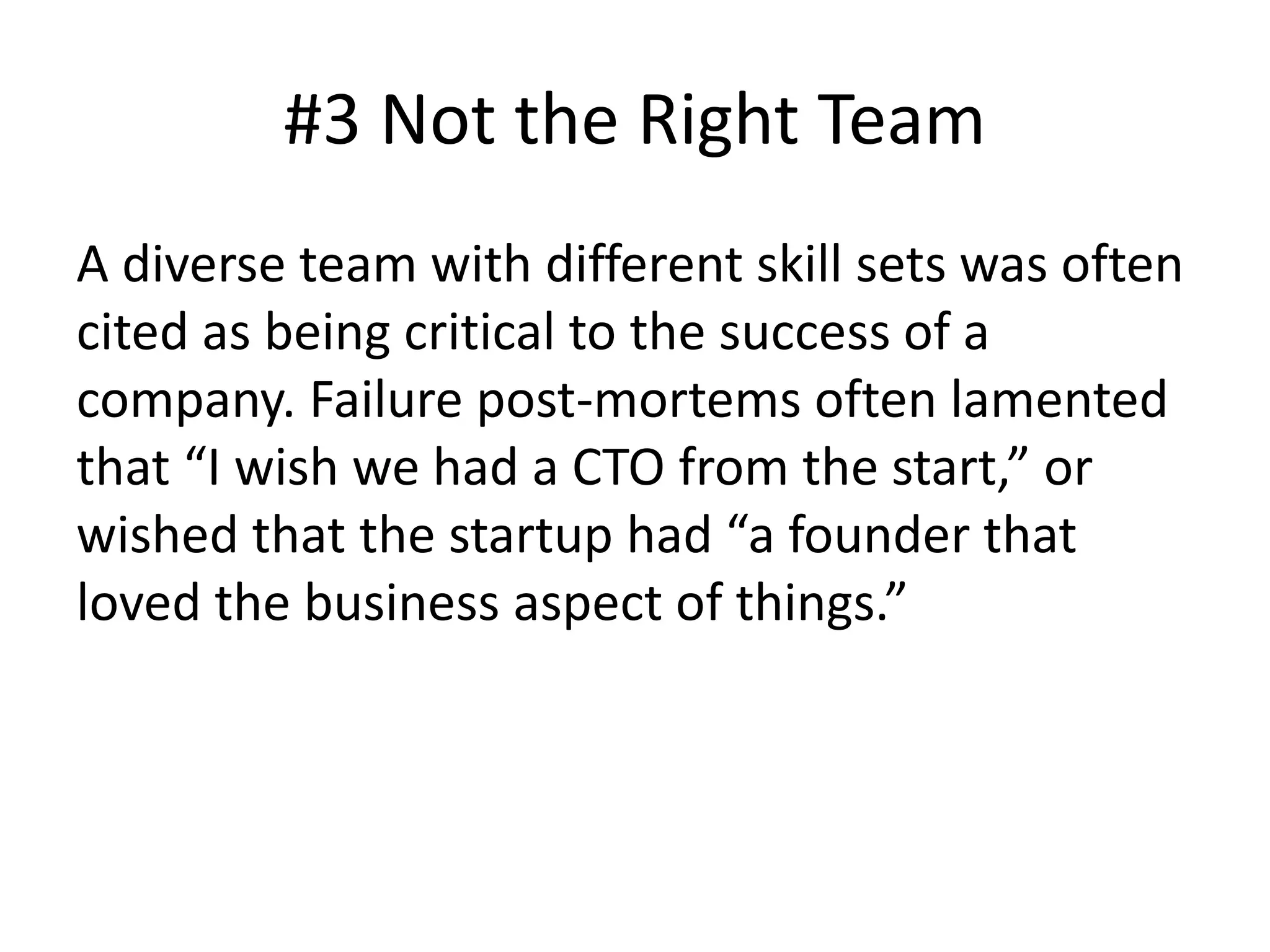 #3 Not the Right Team
A diverse team with different skill sets was often
cited as being critical to the success of a
company. Failure post-mortems often lamented
that “I wish we had a CTO from the start,” or
wished that the startup had “a founder that
loved the business aspect of things.”
 