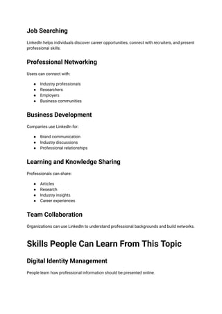Job Searching
LinkedIn helps individuals discover career opportunities, connect with recruiters, and present
professional skills.
Professional Networking
Users can connect with:
●​ Industry professionals
●​ Researchers
●​ Employers
●​ Business communities
Business Development
Companies use LinkedIn for:
●​ Brand communication
●​ Industry discussions
●​ Professional relationships
Learning and Knowledge Sharing
Professionals can share:
●​ Articles
●​ Research
●​ Industry insights
●​ Career experiences
Team Collaboration
Organizations can use LinkedIn to understand professional backgrounds and build networks.
Skills People Can Learn From This Topic
Digital Identity Management
People learn how professional information should be presented online.
 