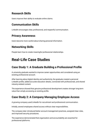 Research Skills
Users improve their ability to evaluate online claims.
Communication Skills
LinkedIn encourages clear, professional, and respectful communication.
Privacy Awareness
Users become more careful about sharing personal information.
Networking Skills
People learn how to create meaningful professional relationships.
Real-Life Case Studies
Case Study 1: A Graduate Building a Professional Profile
A university graduate wanted to improve career opportunities and considered using an
existing professional account.
After learning about digital identity and authenticity, the graduate created a personal
LinkedIn profile, added accurate education details, connected with professionals, and shared
industry-related content.
The experience showed that genuine professional development creates stronger long-term
value than simply accessing an existing profile.
Case Study 2: A Company Managing Employee Access
A growing company used LinkedIn for recruitment and professional communication.
Initially, several employees shared access without clear responsibilities.
The company later introduced better account-management practices, assigned clear roles,
and improved security procedures.
The experience demonstrated that organization and accountability are essential for
professional platforms.
 