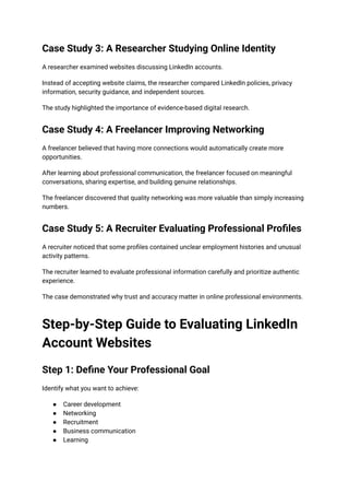 Case Study 3: A Researcher Studying Online Identity
A researcher examined websites discussing LinkedIn accounts.
Instead of accepting website claims, the researcher compared LinkedIn policies, privacy
information, security guidance, and independent sources.
The study highlighted the importance of evidence-based digital research.
Case Study 4: A Freelancer Improving Networking
A freelancer believed that having more connections would automatically create more
opportunities.
After learning about professional communication, the freelancer focused on meaningful
conversations, sharing expertise, and building genuine relationships.
The freelancer discovered that quality networking was more valuable than simply increasing
numbers.
Case Study 5: A Recruiter Evaluating Professional Profiles
A recruiter noticed that some profiles contained unclear employment histories and unusual
activity patterns.
The recruiter learned to evaluate professional information carefully and prioritize authentic
experience.
The case demonstrated why trust and accuracy matter in online professional environments.
Step-by-Step Guide to Evaluating LinkedIn
Account Websites
Step 1: Define Your Professional Goal
Identify what you want to achieve:
●​ Career development
●​ Networking
●​ Recruitment
●​ Business communication
●​ Learning
 