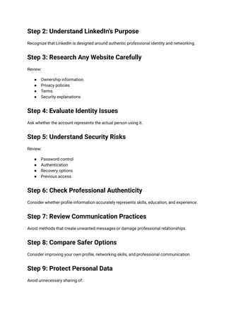 Step 2: Understand LinkedIn's Purpose
Recognize that LinkedIn is designed around authentic professional identity and networking.
Step 3: Research Any Website Carefully
Review:
●​ Ownership information
●​ Privacy policies
●​ Terms
●​ Security explanations
Step 4: Evaluate Identity Issues
Ask whether the account represents the actual person using it.
Step 5: Understand Security Risks
Review:
●​ Password control
●​ Authentication
●​ Recovery options
●​ Previous access
Step 6: Check Professional Authenticity
Consider whether profile information accurately represents skills, education, and experience.
Step 7: Review Communication Practices
Avoid methods that create unwanted messages or damage professional relationships.
Step 8: Compare Safer Options
Consider improving your own profile, networking skills, and professional communication.
Step 9: Protect Personal Data
Avoid unnecessary sharing of:
 