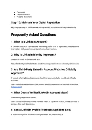 ●​ Passwords
●​ Login information
●​ Personal documents
Step 10: Maintain Your Digital Reputation
Regularly update your profile, review privacy settings, and communicate professionally.
Frequently Asked Questions
1. What Is a LinkedIn Account?
A LinkedIn account is a professional networking profile used to represent a person's career
information, skills, experience, and professional connections.
2. Why Is LinkedIn Identity Important?
LinkedIn is based on professional trust.
Accurate identity information helps create meaningful connections between professionals.
3. Are Third-Party LinkedIn Account Websites Officially
Approved?
A website offering LinkedIn accounts should not automatically be considered officially
approved.
Users should refer to LinkedIn's own policies and documentation for accurate information.
(linkedin.com)
4. What Does a Verified LinkedIn Account Mean?
The meaning depends on context.
Users should understand whether “verified” refers to a platform feature, identity process, or
simply a third-party description.
5. Can a LinkedIn Profile Represent Someone Else?
A professional profile should accurately represent the person using it.
 