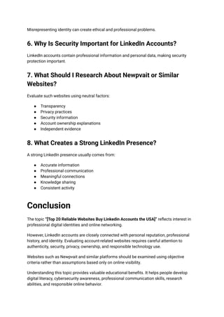 Misrepresenting identity can create ethical and professional problems.
6. Why Is Security Important for LinkedIn Accounts?
LinkedIn accounts contain professional information and personal data, making security
protection important.
7. What Should I Research About Newpvait or Similar
Websites?
Evaluate such websites using neutral factors:
●​ Transparency
●​ Privacy practices
●​ Security information
●​ Account ownership explanations
●​ Independent evidence
8. What Creates a Strong LinkedIn Presence?
A strong LinkedIn presence usually comes from:
●​ Accurate information
●​ Professional communication
●​ Meaningful connections
●​ Knowledge sharing
●​ Consistent activity
Conclusion
The topic “[Top 20 Reliable Websites Buy Linkedin Accounts the USA]” reflects interest in
professional digital identities and online networking.
However, LinkedIn accounts are closely connected with personal reputation, professional
history, and identity. Evaluating account-related websites requires careful attention to
authenticity, security, privacy, ownership, and responsible technology use.
Websites such as Newpvait and similar platforms should be examined using objective
criteria rather than assumptions based only on online visibility.
Understanding this topic provides valuable educational benefits. It helps people develop
digital literacy, cybersecurity awareness, professional communication skills, research
abilities, and responsible online behavior.
 