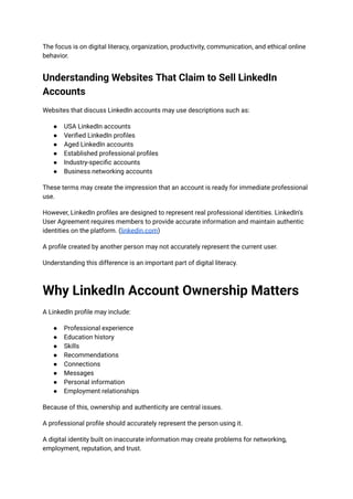 The focus is on digital literacy, organization, productivity, communication, and ethical online
behavior.
Understanding Websites That Claim to Sell LinkedIn
Accounts
Websites that discuss LinkedIn accounts may use descriptions such as:
●​ USA LinkedIn accounts
●​ Verified LinkedIn profiles
●​ Aged LinkedIn accounts
●​ Established professional profiles
●​ Industry-specific accounts
●​ Business networking accounts
These terms may create the impression that an account is ready for immediate professional
use.
However, LinkedIn profiles are designed to represent real professional identities. LinkedIn's
User Agreement requires members to provide accurate information and maintain authentic
identities on the platform. (linkedin.com)
A profile created by another person may not accurately represent the current user.
Understanding this difference is an important part of digital literacy.
Why LinkedIn Account Ownership Matters
A LinkedIn profile may include:
●​ Professional experience
●​ Education history
●​ Skills
●​ Recommendations
●​ Connections
●​ Messages
●​ Personal information
●​ Employment relationships
Because of this, ownership and authenticity are central issues.
A professional profile should accurately represent the person using it.
A digital identity built on inaccurate information may create problems for networking,
employment, reputation, and trust.
 
