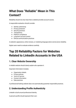 What Does “Reliable” Mean in This
Context?
Reliability should not only mean that a website provides account access.
A responsible evaluation should consider:
●​ Identity authenticity
●​ Privacy protection
●​ Security practices
●​ Transparency
●​ Platform compliance
●​ Long-term account control
●​ Ethical communication practices
A website's appearance, online reviews, or marketing language alone cannot prove reliability.
Digital users need to evaluate evidence carefully.
Top 20 Reliability Factors for Websites
Related to LinkedIn Accounts in the USA
1. Clear Website Ownership
A reliable website should clearly explain who operates it.
Important information includes:
●​ Organization details
●​ Privacy policies
●​ Terms of service
●​ Contact information
●​ Data practices
A professional-looking website does not automatically guarantee responsible practices.
2. Understanding Profile Authenticity
LinkedIn is built around professional identity.
A person's profile should represent their own:
 
