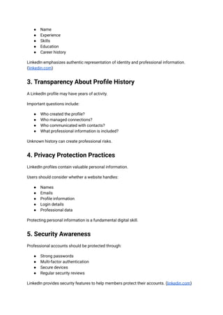 ●​ Name
●​ Experience
●​ Skills
●​ Education
●​ Career history
LinkedIn emphasizes authentic representation of identity and professional information.
(linkedin.com)
3. Transparency About Profile History
A LinkedIn profile may have years of activity.
Important questions include:
●​ Who created the profile?
●​ Who managed connections?
●​ Who communicated with contacts?
●​ What professional information is included?
Unknown history can create professional risks.
4. Privacy Protection Practices
LinkedIn profiles contain valuable personal information.
Users should consider whether a website handles:
●​ Names
●​ Emails
●​ Profile information
●​ Login details
●​ Professional data
Protecting personal information is a fundamental digital skill.
5. Security Awareness
Professional accounts should be protected through:
●​ Strong passwords
●​ Multi-factor authentication
●​ Secure devices
●​ Regular security reviews
LinkedIn provides security features to help members protect their accounts. (linkedin.com)
 