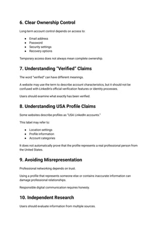6. Clear Ownership Control
Long-term account control depends on access to:
●​ Email address
●​ Password
●​ Security settings
●​ Recovery options
Temporary access does not always mean complete ownership.
7. Understanding “Verified” Claims
The word “verified” can have different meanings.
A website may use the term to describe account characteristics, but it should not be
confused with LinkedIn's official verification features or identity processes.
Users should examine what exactly has been verified.
8. Understanding USA Profile Claims
Some websites describe profiles as “USA LinkedIn accounts.”
This label may refer to:
●​ Location settings
●​ Profile information
●​ Account categories
It does not automatically prove that the profile represents a real professional person from
the United States.
9. Avoiding Misrepresentation
Professional networking depends on trust.
Using a profile that represents someone else or contains inaccurate information can
damage professional relationships.
Responsible digital communication requires honesty.
10. Independent Research
Users should evaluate information from multiple sources.
 