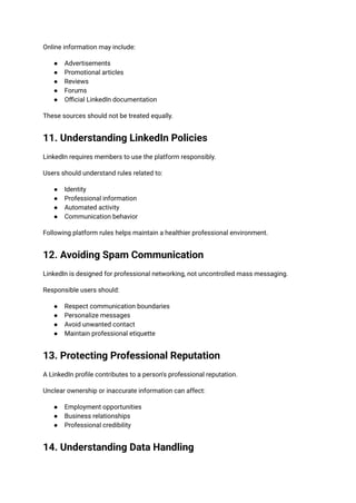 Online information may include:
●​ Advertisements
●​ Promotional articles
●​ Reviews
●​ Forums
●​ Official LinkedIn documentation
These sources should not be treated equally.
11. Understanding LinkedIn Policies
LinkedIn requires members to use the platform responsibly.
Users should understand rules related to:
●​ Identity
●​ Professional information
●​ Automated activity
●​ Communication behavior
Following platform rules helps maintain a healthier professional environment.
12. Avoiding Spam Communication
LinkedIn is designed for professional networking, not uncontrolled mass messaging.
Responsible users should:
●​ Respect communication boundaries
●​ Personalize messages
●​ Avoid unwanted contact
●​ Maintain professional etiquette
13. Protecting Professional Reputation
A LinkedIn profile contributes to a person's professional reputation.
Unclear ownership or inaccurate information can affect:
●​ Employment opportunities
●​ Business relationships
●​ Professional credibility
14. Understanding Data Handling
 