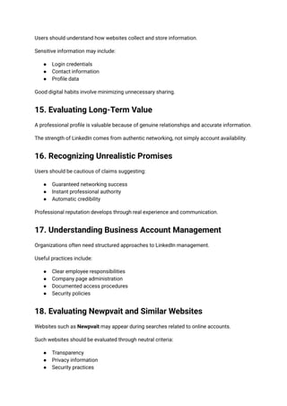 Users should understand how websites collect and store information.
Sensitive information may include:
●​ Login credentials
●​ Contact information
●​ Profile data
Good digital habits involve minimizing unnecessary sharing.
15. Evaluating Long-Term Value
A professional profile is valuable because of genuine relationships and accurate information.
The strength of LinkedIn comes from authentic networking, not simply account availability.
16. Recognizing Unrealistic Promises
Users should be cautious of claims suggesting:
●​ Guaranteed networking success
●​ Instant professional authority
●​ Automatic credibility
Professional reputation develops through real experience and communication.
17. Understanding Business Account Management
Organizations often need structured approaches to LinkedIn management.
Useful practices include:
●​ Clear employee responsibilities
●​ Company page administration
●​ Documented access procedures
●​ Security policies
18. Evaluating Newpvait and Similar Websites
Websites such as Newpvait may appear during searches related to online accounts.
Such websites should be evaluated through neutral criteria:
●​ Transparency
●​ Privacy information
●​ Security practices
 