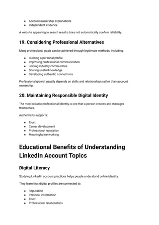 ●​ Account ownership explanations
●​ Independent evidence
A website appearing in search results does not automatically confirm reliability.
19. Considering Professional Alternatives
Many professional goals can be achieved through legitimate methods, including:
●​ Building a personal profile
●​ Improving professional communication
●​ Joining industry communities
●​ Sharing useful knowledge
●​ Developing authentic connections
Professional growth usually depends on skills and relationships rather than account
ownership.
20. Maintaining Responsible Digital Identity
The most reliable professional identity is one that a person creates and manages
themselves.
Authenticity supports:
●​ Trust
●​ Career development
●​ Professional reputation
●​ Meaningful networking
Educational Benefits of Understanding
LinkedIn Account Topics
Digital Literacy
Studying LinkedIn account practices helps people understand online identity.
They learn that digital profiles are connected to:
●​ Reputation
●​ Personal information
●​ Trust
●​ Professional relationships
 