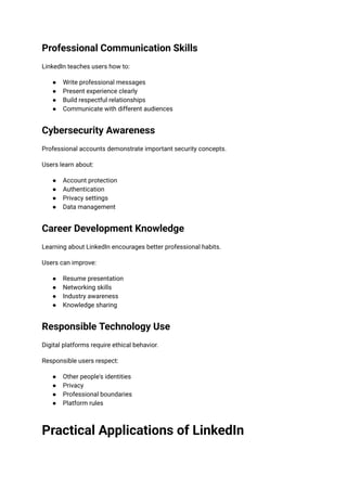 Professional Communication Skills
LinkedIn teaches users how to:
●​ Write professional messages
●​ Present experience clearly
●​ Build respectful relationships
●​ Communicate with different audiences
Cybersecurity Awareness
Professional accounts demonstrate important security concepts.
Users learn about:
●​ Account protection
●​ Authentication
●​ Privacy settings
●​ Data management
Career Development Knowledge
Learning about LinkedIn encourages better professional habits.
Users can improve:
●​ Resume presentation
●​ Networking skills
●​ Industry awareness
●​ Knowledge sharing
Responsible Technology Use
Digital platforms require ethical behavior.
Responsible users respect:
●​ Other people's identities
●​ Privacy
●​ Professional boundaries
●​ Platform rules
Practical Applications of LinkedIn
 