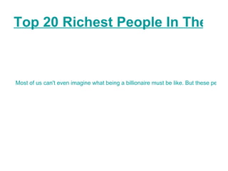 Top 20 Richest People In The World as Of 2010   Most of us can't even imagine what being a billionaire must be like. But these people sure can. Here we have a list of the richest people in the world as of 2010. (This list was developed by Forbes international).   