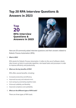 Top 20 RPA Interview Questions &
Answers in 2023
Here are 20 commonly asked interview questions and their answers related to
Robotic Process Automation (RPA):
1. What is RPA?
RPA stands for Robotic Process Automation. It refers to the use of software robots
(also known as bots) to automate repetitive, rule-based tasks and processes in order
to improve efficiency and productivity.
2. What are the key benefits of RPA?
RPA offers several benefits, including:
 Increased productivity and efficiency
 Improved accuracy and reduced errors
 Cost savings by automating repetitive tasks
 Enhanced scalability and flexibility
 Improved compliance and auditability
3. What are the different types of RPA tools?
There are three types of RPA tools:
 