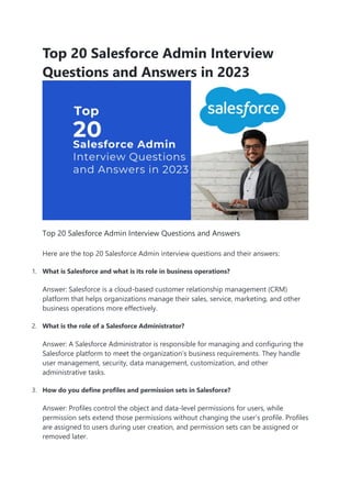 Top 20 Salesforce Admin Interview
Questions and Answers in 2023
Top 20 Salesforce Admin Interview Questions and Answers
Here are the top 20 Salesforce Admin interview questions and their answers:
1. What is Salesforce and what is its role in business operations?
Answer: Salesforce is a cloud-based customer relationship management (CRM)
platform that helps organizations manage their sales, service, marketing, and other
business operations more effectively.
2. What is the role of a Salesforce Administrator?
Answer: A Salesforce Administrator is responsible for managing and configuring the
Salesforce platform to meet the organization’s business requirements. They handle
user management, security, data management, customization, and other
administrative tasks.
3. How do you define profiles and permission sets in Salesforce?
Answer: Profiles control the object and data-level permissions for users, while
permission sets extend those permissions without changing the user’s profile. Profiles
are assigned to users during user creation, and permission sets can be assigned or
removed later.
 