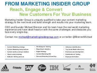 FROM MARKETING INSIDER GROUP
Reach, Engage & Convert
New Customers For Your Business
Marketing Insider Group is uniquely qualified to take your content marketing
strategy to the next level and build strength and results into your marketing team.
CEO and founder Michael Brenner and his team have the real-world marketing
experience and have dealt head on with the same challenges and obstacles you
face every single day.
Contact me: michael@marketinginsidergroup.com or on twitter @BrennerMichael
• Workshops & Training
• Reporting & Analytics
• Digital Strategy
• Content Marketing ROI
• Personal Branding & Coaching
• Content Marketing strategy
• Content Marketing best practices
• Content audits, and topic ideation
• Visual content strategy
• Editorial / Writing services
• Influencer identification
• Top Social Media influencers
• Business case development
• Optimization & Testing
• Employee Activation
 
