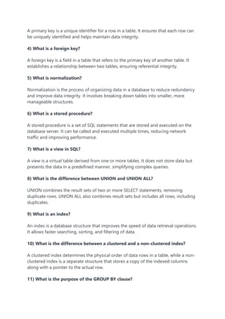 A primary key is a unique identifier for a row in a table. It ensures that each row can
be uniquely identified and helps maintain data integrity.
4) What is a foreign key?
A foreign key is a field in a table that refers to the primary key of another table. It
establishes a relationship between two tables, ensuring referential integrity.
5) What is normalization?
Normalization is the process of organizing data in a database to reduce redundancy
and improve data integrity. It involves breaking down tables into smaller, more
manageable structures.
6) What is a stored procedure?
A stored procedure is a set of SQL statements that are stored and executed on the
database server. It can be called and executed multiple times, reducing network
traffic and improving performance.
7) What is a view in SQL?
A view is a virtual table derived from one or more tables. It does not store data but
presents the data in a predefined manner, simplifying complex queries.
8) What is the difference between UNION and UNION ALL?
UNION combines the result sets of two or more SELECT statements, removing
duplicate rows. UNION ALL also combines result sets but includes all rows, including
duplicates.
9) What is an index?
An index is a database structure that improves the speed of data retrieval operations.
It allows faster searching, sorting, and filtering of data.
10) What is the difference between a clustered and a non-clustered index?
A clustered index determines the physical order of data rows in a table, while a non-
clustered index is a separate structure that stores a copy of the indexed columns
along with a pointer to the actual row.
11) What is the purpose of the GROUP BY clause?
 