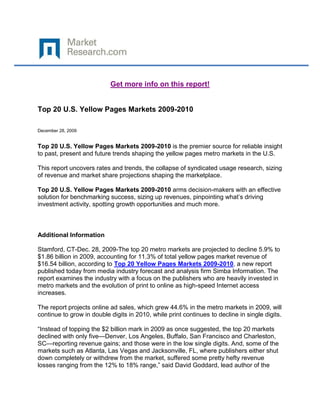 Get more info on this report!


Top 20 U.S. Yellow Pages Markets 2009-2010

December 28, 2009


Top 20 U.S. Yellow Pages Markets 2009-2010 is the premier source for reliable insight
to past, present and future trends shaping the yellow pages metro markets in the U.S.

This report uncovers rates and trends, the collapse of syndicated usage research, sizing
of revenue and market share projections shaping the marketplace.

Top 20 U.S. Yellow Pages Markets 2009-2010 arms decision-makers with an effective
solution for benchmarking success, sizing up revenues, pinpointing what’s driving
investment activity, spotting growth opportunities and much more.



Additional Information

Stamford, CT-Dec. 28, 2009-The top 20 metro markets are projected to decline 5.9% to
$1.86 billion in 2009, accounting for 11.3% of total yellow pages market revenue of
$16.54 billion, according to Top 20 Yellow Pages Markets 2009-2010, a new report
published today from media industry forecast and analysis firm Simba Information. The
report examines the industry with a focus on the publishers who are heavily invested in
metro markets and the evolution of print to online as high-speed Internet access
increases.

The report projects online ad sales, which grew 44.6% in the metro markets in 2009, will
continue to grow in double digits in 2010, while print continues to decline in single digits.

“Instead of topping the $2 billion mark in 2009 as once suggested, the top 20 markets
declined with only five—Denver, Los Angeles, Buffalo, San Francisco and Charleston,
SC—reporting revenue gains; and those were in the low single digits. And, some of the
markets such as Atlanta, Las Vegas and Jacksonville, FL, where publishers either shut
down completely or withdrew from the market, suffered some pretty hefty revenue
losses ranging from the 12% to 18% range,” said David Goddard, lead author of the
 