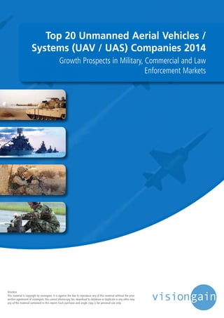 Top 20 Unmanned Aerial Vehicles /
Systems (UAV / UAS) Companies 2014
Growth Prospects in Military, Commercial and Law
Enforcement Markets
©notice
This material is copyright by visiongain. It is against the law to reproduce any of this material without the prior
written agreement of visiongain.You cannot photocopy, fax, download to database or duplicate in any other way
any of the material contained in this report. Each purchase and single copy is for personal use only.
 