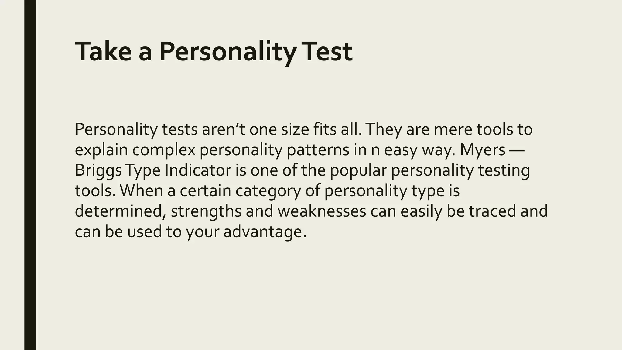 Take a PersonalityTest
Personality tests aren’t one size fits all.They are mere tools to
explain complex personality patterns in n easy way. Myers —
BriggsType Indicator is one of the popular personality testing
tools. When a certain category of personality type is
determined, strengths and weaknesses can easily be traced and
can be used to your advantage.
 