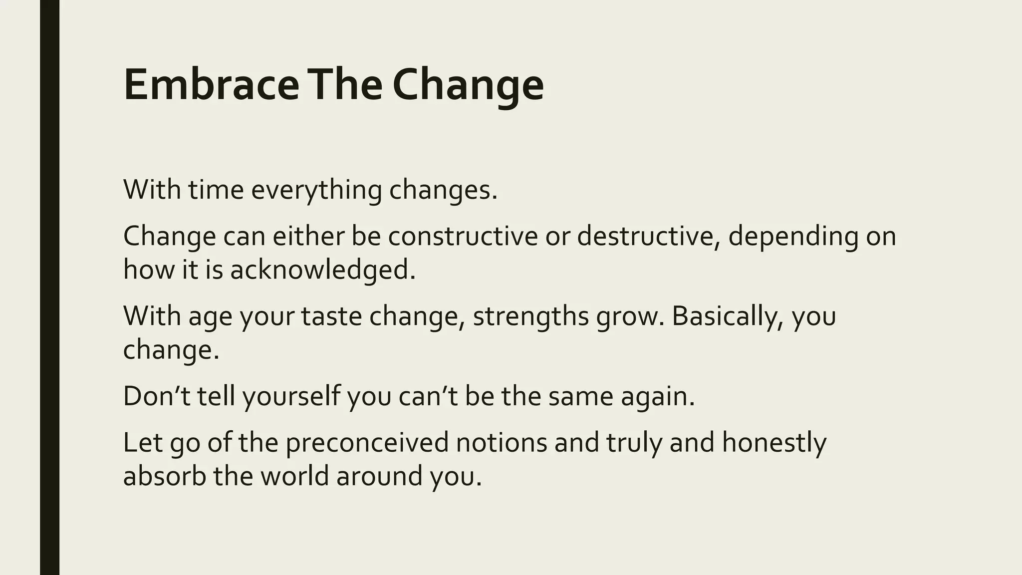 EmbraceThe Change
With time everything changes.
Change can either be constructive or destructive, depending on
how it is acknowledged.
With age your taste change, strengths grow. Basically, you
change.
Don’t tell yourself you can’t be the same again.
Let go of the preconceived notions and truly and honestly
absorb the world around you.
 