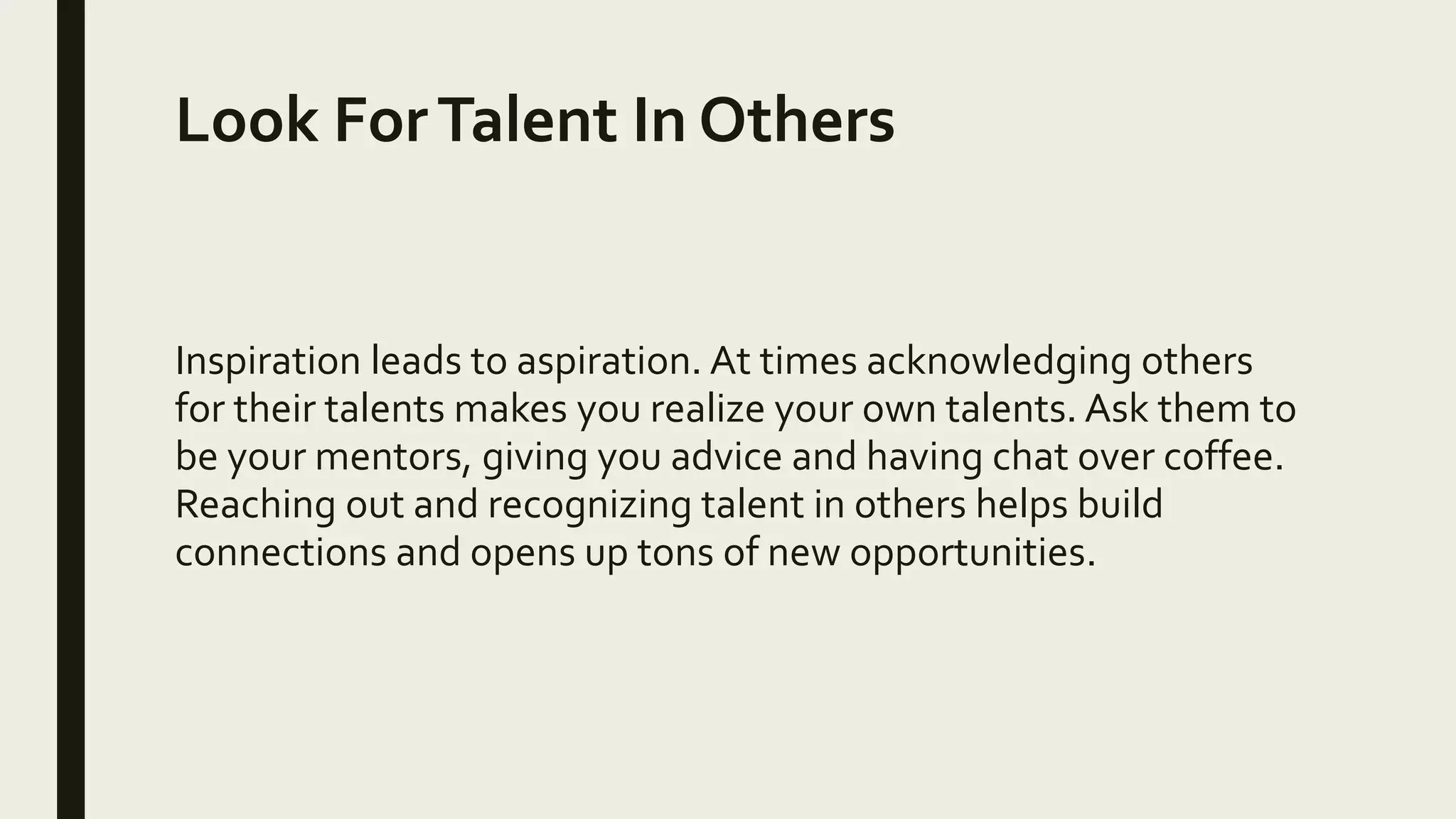 Look ForTalent In Others
Inspiration leads to aspiration. At times acknowledging others
for their talents makes you realize your own talents. Ask them to
be your mentors, giving you advice and having chat over coffee.
Reaching out and recognizing talent in others helps build
connections and opens up tons of new opportunities.
 