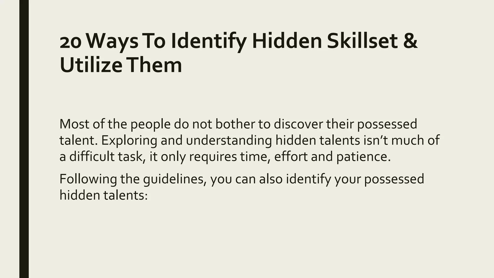 20 WaysTo Identify Hidden Skillset &
UtilizeThem
Most of the people do not bother to discover their possessed
talent. Exploring and understanding hidden talents isn’t much of
a difficult task, it only requires time, effort and patience.
Following the guidelines, you can also identify your possessed
hidden talents:
 
