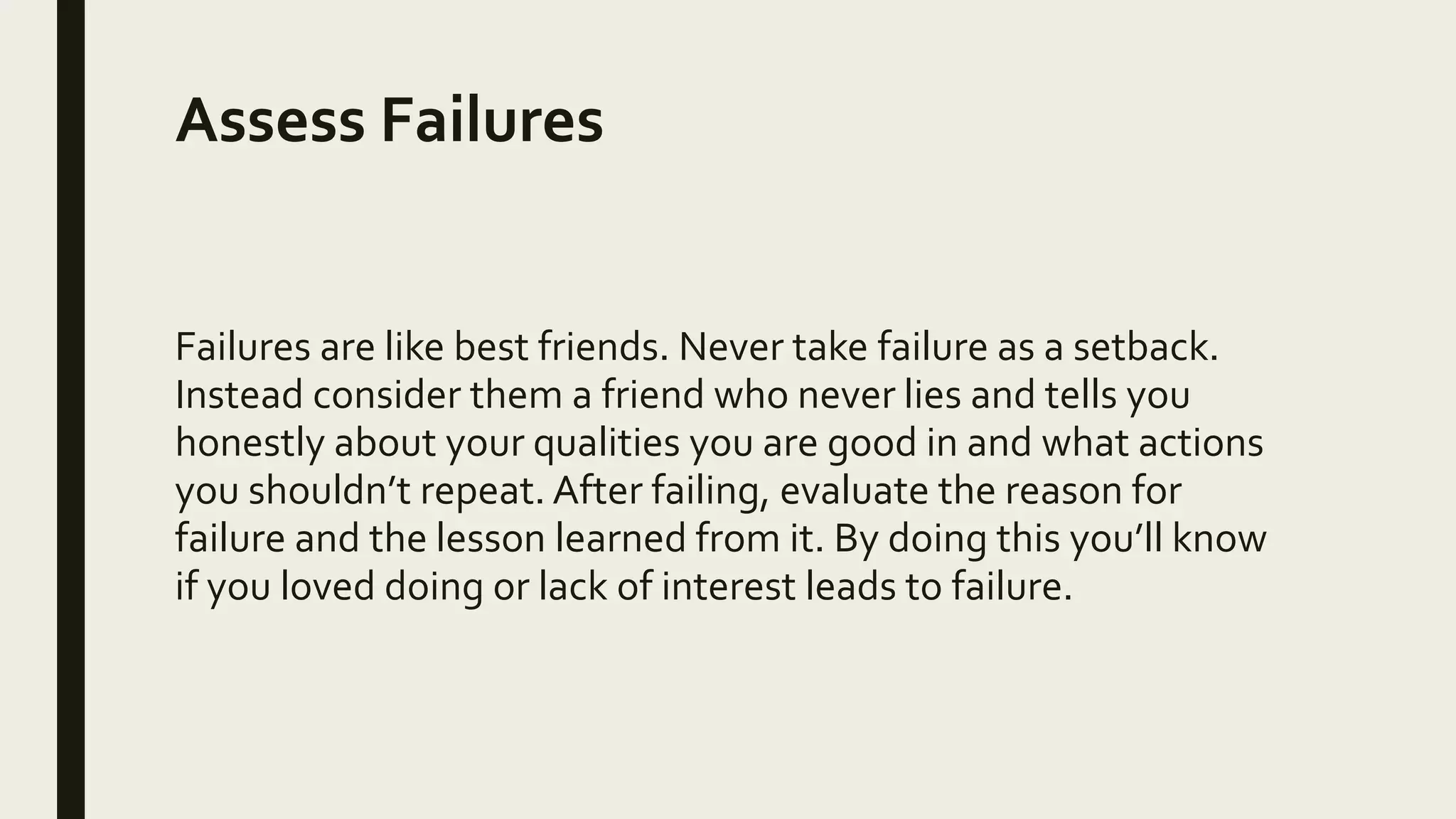 Assess Failures
Failures are like best friends. Never take failure as a setback.
Instead consider them a friend who never lies and tells you
honestly about your qualities you are good in and what actions
you shouldn’t repeat. After failing, evaluate the reason for
failure and the lesson learned from it. By doing this you’ll know
if you loved doing or lack of interest leads to failure.
 