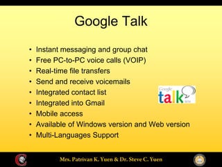 Google Talk
Instant messaging and group chat
Free PC-to-PC voice calls (VOIP)
Real-time file transfers
Send and receive voicemails
Integrated contact list
Integrated into Gmail
Mobile access
Available of Windows version and Web version
Multi-Languages Support
 