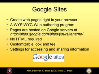 Google Sites
Create web pages right in your browser
A WYSIWYG Web authoring program
Pages are hosted on Google servers at
http://sites.google.com/sites/yoursitename/
No HTML required
Customizable look and feel
Settings for accessing and sharing information
 