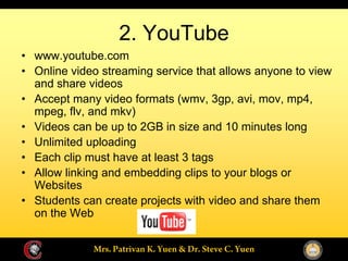 2. YouTube
www.youtube.com
Online video streaming service that allows anyone to view
and share videos
Accept many video formats (wmv, 3gp, avi, mov, mp4,
mpeg, flv, and mkv)
Videos can be up to 2GB in size and 10 minutes long
Unlimited uploading
Each clip must have at least 3 tags
Allow linking and embedding clips to your blogs or
Websites
Students can create projects with video and share them
on the Web
 