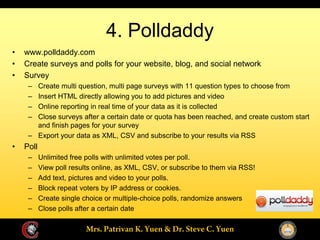 4. Polldaddy
www.polldaddy.com
Create surveys and polls for your website, blog, and social network
Survey
       Create multi question, multi page surveys with 11 question types to choose from
       Insert HTML directly allowing you to add pictures and video
       Online reporting in real time of your data as it is collected
       Close surveys after a certain date or quota has been reached, and create custom start
       and finish pages for your survey
       Export your data as XML, CSV and subscribe to your results via RSS
Poll
       Unlimited free polls with unlimited votes per poll.
       View poll results online, as XML, CSV, or subscribe to them via RSS!
       Add text, pictures and video to your polls.
       Block repeat voters by IP address or cookies.
       Create single choice or multiple-choice polls, randomize answers
       Close polls after a certain date
 