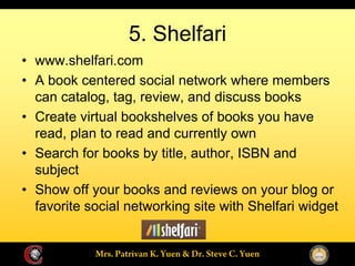 5. Shelfari
www.shelfari.com
A book centered social network where members
can catalog, tag, review, and discuss books
Create virtual bookshelves of books you have
read, plan to read and currently own
Search for books by title, author, ISBN and
subject
Show off your books and reviews on your blog or
favorite social networking site with Shelfari widget
 