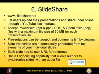 6. SlideShare
www.slideshare.net
Let users upload their presentations and share them online
through a YouTube-like interface
Accept PowerPoint (ppt & pps), PDF, & OpenOffice (odp)
files with a maximum file size of 30 MB for each
presentation file
Presentations can be tagged, and comments left by viewers
Slide transcripts are automatically generated from text
elements of your individual slides
Each slide has its own URL for reference
Has a Slidecasting capability that allows authors to
synchronize slides with an audio file
 