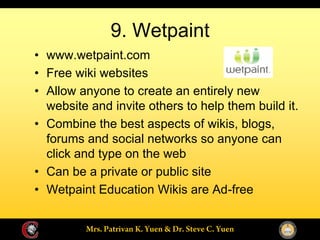 9. Wetpaint
www.wetpaint.com
Free wiki websites
Allow anyone to create an entirely new
website and invite others to help them build it.
Combine the best aspects of wikis, blogs,
forums and social networks so anyone can
click and type on the web
Can be a private or public site
Wetpaint Education Wikis are Ad-free
 