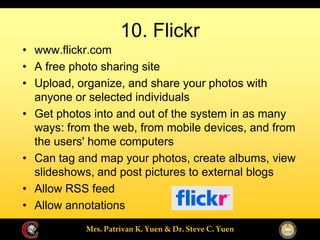 10. Flickr
www.flickr.com
A free photo sharing site
Upload, organize, and share your photos with
anyone or selected individuals
Get photos into and out of the system in as many
ways: from the web, from mobile devices, and from
the users' home computers
Can tag and map your photos, create albums, view
slideshows, and post pictures to external blogs
Allow RSS feed
Allow annotations
 