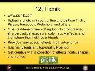 12. Picnik
www.picnik.com
Upload a photo or import online photos from Flickr,
Picasa, Facebook, Webshots, and others
Offer real-time online editing tools to crop, resize,
sharpen, adjust exposure, color, apply effects, and
then share them with your friends.
Provide many special effects, from artsy to fun
Has many fonts and top-quality type tool
Get creative with a collection of effects, fonts, shapes,
and frames
 