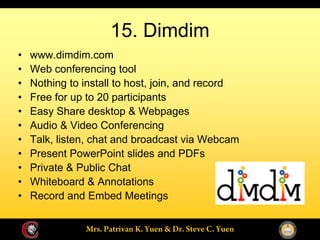 15. Dimdim
www.dimdim.com
Web conferencing tool
Nothing to install to host, join, and record
Free for up to 20 participants
Easy Share desktop & Webpages
Audio & Video Conferencing
Talk, listen, chat and broadcast via Webcam
Present PowerPoint slides and PDFs
Private & Public Chat
Whiteboard & Annotations
Record and Embed Meetings
 