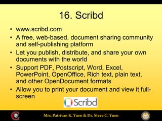 16. Scribd
www.scribd.com
A free, web-based, document sharing community
and self-publishing platform
Let you publish, distribute, and share your own
documents with the world
Support PDF, Postscript, Word, Excel,
PowerPoint, OpenOffice, Rich text, plain text,
and other OpenDocument formats
Allow you to print your document and view it full-
screen
 