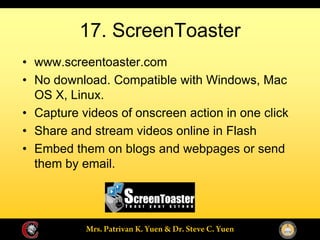 17. ScreenToaster
www.screentoaster.com
No download. Compatible with Windows, Mac
OS X, Linux.
Capture videos of onscreen action in one click
Share and stream videos online in Flash
Embed them on blogs and webpages or send
them by email.
 