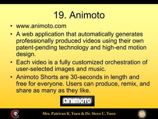 19. Animoto
www.animoto.com
A web application that automatically generates
professionally produced videos using their own
patent-pending technology and high-end motion
design.
Each video is a fully customized orchestration of
user-selected images and music.
Animoto Shorts are 30-seconds in length and
free for everyone. Users can produce, remix, and
share as many as they like.
 