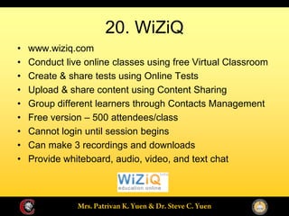 20. WiZiQ
www.wiziq.com
Conduct live online classes using free Virtual Classroom
Create & share tests using Online Tests
Upload & share content using Content Sharing
Group different learners through Contacts Management
Free version 500 attendees/class
Cannot login until session begins
Can make 3 recordings and downloads
Provide whiteboard, audio, video, and text chat
 