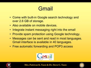 Gmail
Come with built-in Google search technology and
over 2.6 GB of storage.
Also available on mobile devices.
Integrate instant messaging right into the email
Provide spam protection using Google technology.
Messages can be sent and read in most languages.
Gmail interface is available in 40 languages.
Free automatic forwarding and POP3 access
 