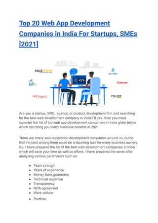 Top 20 Web App Development
Companies in India For Startups, SMEs
[2021]
Are you a startup, SME, agency, or product development firm and searching
for the best web development company in India? If yes, then you must
consider the list of top web app development companies in India given below
which can bring you many business benefits in 2021.
There are many web application development companies around us, but to
find the best among them could be a daunting task for many business owners.
So, I have prepared the list of the best web development companies in India
which will save your time as well as efforts. I have prepared the same after
analyzing various parameters such as:
● Team strength
● Years of experience
● Money-back guarantee
● Technical expertise
● Transparency
● NDA agreement
● Work culture
● Portfolio
 