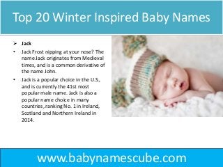 Top 20 Winter Inspired Baby Names
 Jack
• Jack Frost nipping at your nose? The
name Jack originates from Medieval
times, and is a common derivative of
the name John.
• Jack is a popular choice in the U.S.,
and is currently the 41st most
popular male name. Jack is also a
popular name choice in many
countries, ranking No. 1 in Ireland,
Scotland and Northern Ireland in
2014.
www.babynamescube.com
 