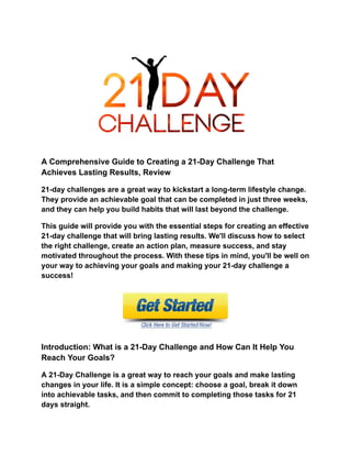 A Comprehensive Guide to Creating a 21-Day Challenge That
Achieves Lasting Results, Review
21-day challenges are a great way to kickstart a long-term lifestyle change.
They provide an achievable goal that can be completed in just three weeks,
and they can help you build habits that will last beyond the challenge.
This guide will provide you with the essential steps for creating an effective
21-day challenge that will bring lasting results. We'll discuss how to select
the right challenge, create an action plan, measure success, and stay
motivated throughout the process. With these tips in mind, you'll be well on
your way to achieving your goals and making your 21-day challenge a
success!
Introduction: What is a 21-Day Challenge and How Can It Help You
Reach Your Goals?
A 21-Day Challenge is a great way to reach your goals and make lasting
changes in your life. It is a simple concept: choose a goal, break it down
into achievable tasks, and then commit to completing those tasks for 21
days straight.
 