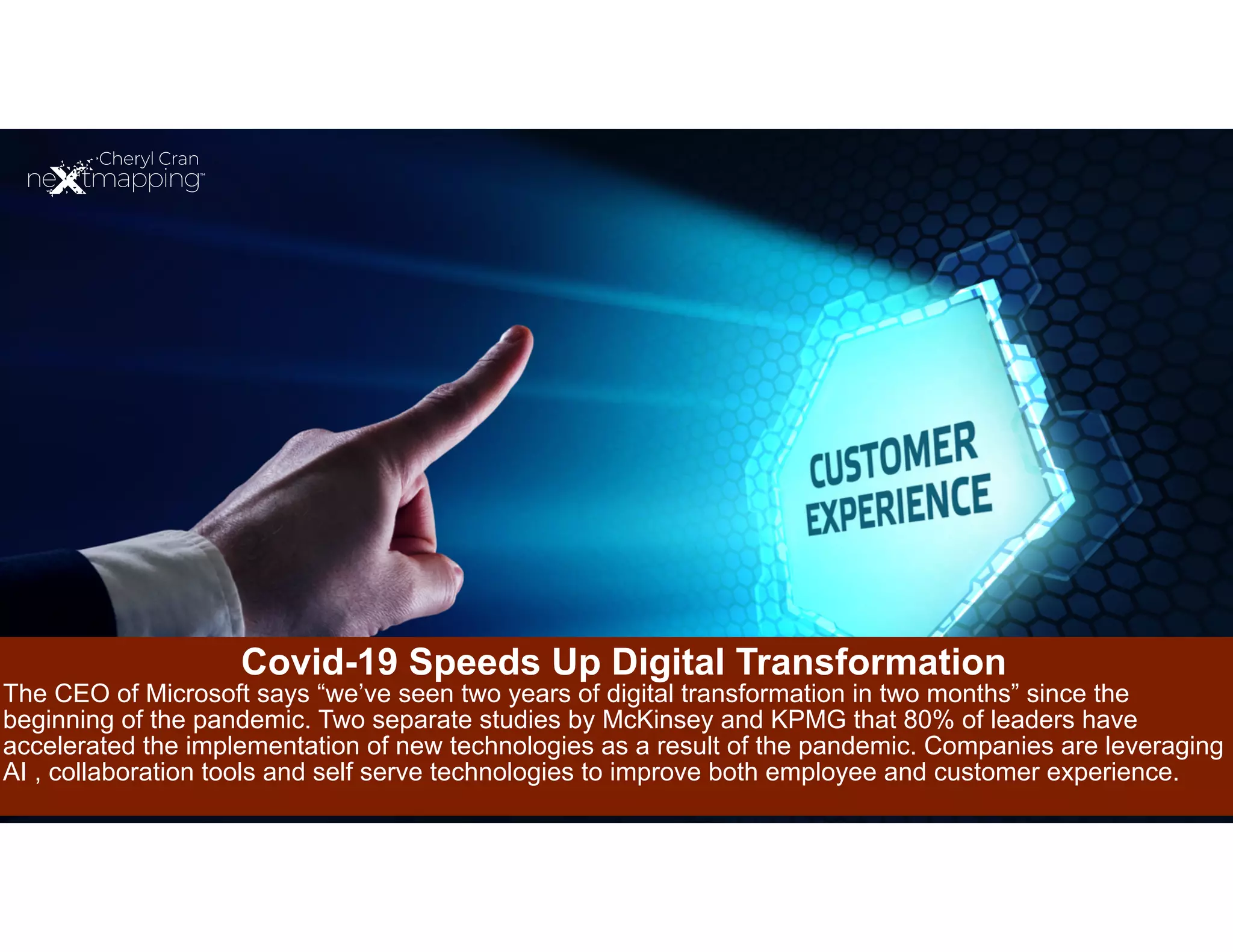 Covid-19 Speeds Up Digital Transformation
The CEO of Microsoft says “we’ve seen two years of digital transformation in two months” since the
beginning of the pandemic. Two separate studies by McKinsey and KPMG that 80% of leaders have
accelerated the implementation of new technologies as a result of the pandemic. Companies are leveraging
AI , collaboration tools and self serve technologies to improve both employee and customer experience.
 