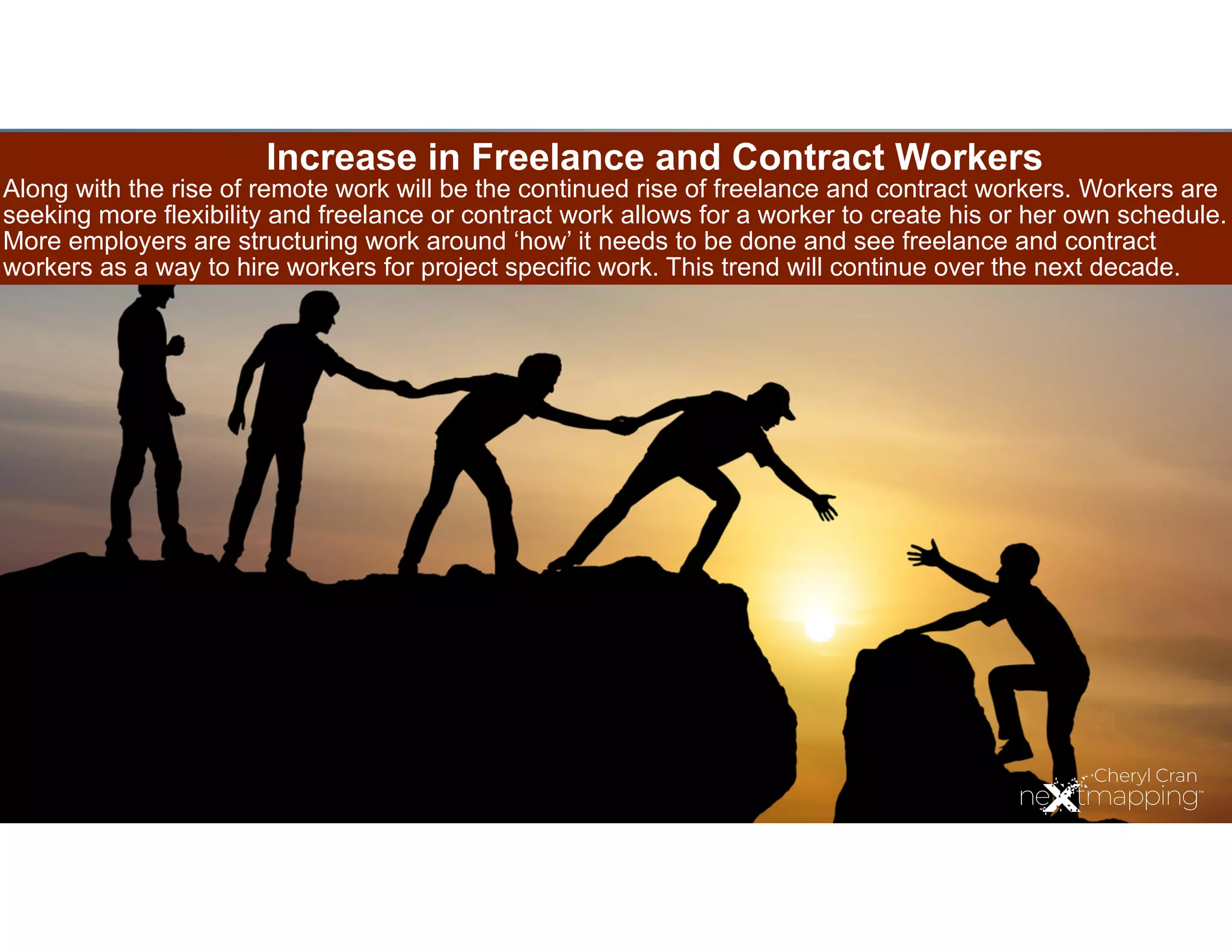 Increase in Freelance and Contract Workers
Along with the rise of remote work will be the continued rise of freelance and contract workers. Workers are
seeking more flexibility and freelance or contract work allows for a worker to create his or her own schedule.
More employers are structuring work around ‘how’ it needs to be done and see freelance and contract
workers as a way to hire workers for project specific work. This trend will continue over the next decade.
 