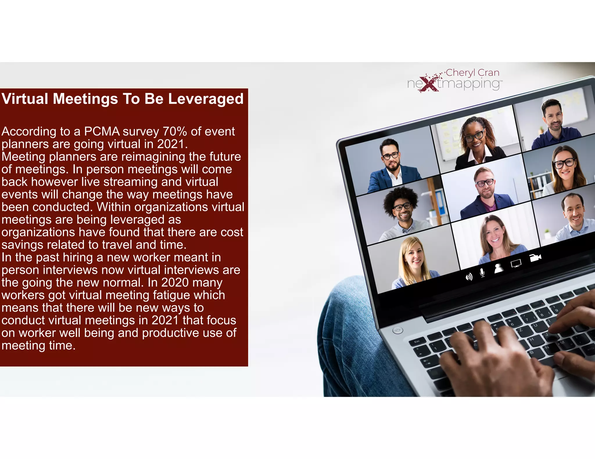 Virtual Meetings To Be Leveraged


According to a PCMA survey 70% of event
planners are going virtual in 2021.


Meeting planners are reimagining the future
of meetings. In person meetings will come
back however live streaming and virtual
events will change the way meetings have
been conducted. Within organizations virtual
meetings are being leveraged as
organizations have found that there are cost
savings related to travel and time.


In the past hiring a new worker meant in
person interviews now virtual interviews are
the going the new normal. In 2020 many
workers got virtual meeting fatigue which
means that there will be new ways to
conduct virtual meetings in 2021 that focus
on worker well being and productive use of
meeting time.


 